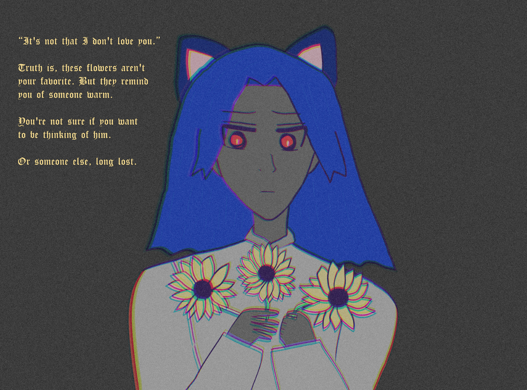 '“It's not that I don't love you.”

Truth is, these flowers aren't
your favorite. But they remind
you of someone warm.

You're not sure if you want
to be thinking of him.

Or someone else, long lost.'

Catboy Antonio stares down at a few sunflowers or black-eyed susans or false sunflower of the like with an emotional look in his red eyes. He has blue hair like waves, darker blue cat ears with pink insides, and yellow sunflowers in his hands. Otherwise his world is grayscale. He wears a lighter panjabi and has darker skintone.
